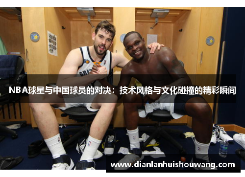 NBA球星与中国球员的对决：技术风格与文化碰撞的精彩瞬间