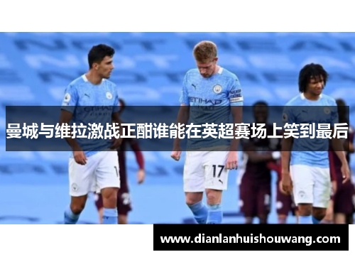 曼城与维拉激战正酣谁能在英超赛场上笑到最后