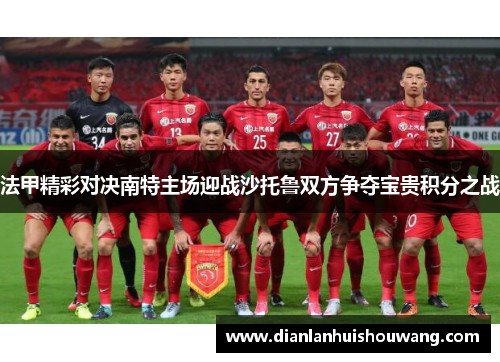 法甲精彩对决南特主场迎战沙托鲁双方争夺宝贵积分之战